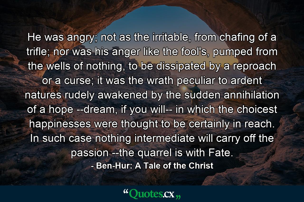 He was angry; not as the irritable, from chafing of a trifle; nor was his anger like the fool's, pumped from the wells of nothing, to be dissipated by a reproach or a curse; it was the wrath peculiar to ardent natures rudely awakened by the sudden annihilation of a hope --dream, if you will-- in which the choicest happinesses were thought to be certainly in reach. In such case nothing intermediate will carry off the passion --the quarrel is with Fate. - Quote by Ben-Hur: A Tale of the Christ