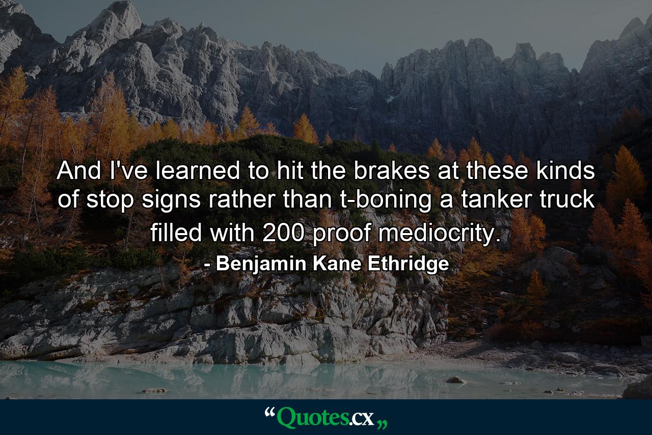 And I've learned to hit the brakes at these kinds of stop signs rather than t-boning a tanker truck filled with 200 proof mediocrity. - Quote by Benjamin Kane Ethridge