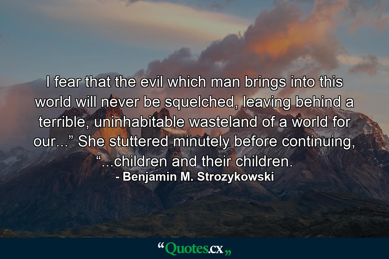 I fear that the evil which man brings into this world will never be squelched, leaving behind a terrible, uninhabitable wasteland of a world for our...” She stuttered minutely before continuing, “...children and their children. - Quote by Benjamin M. Strozykowski