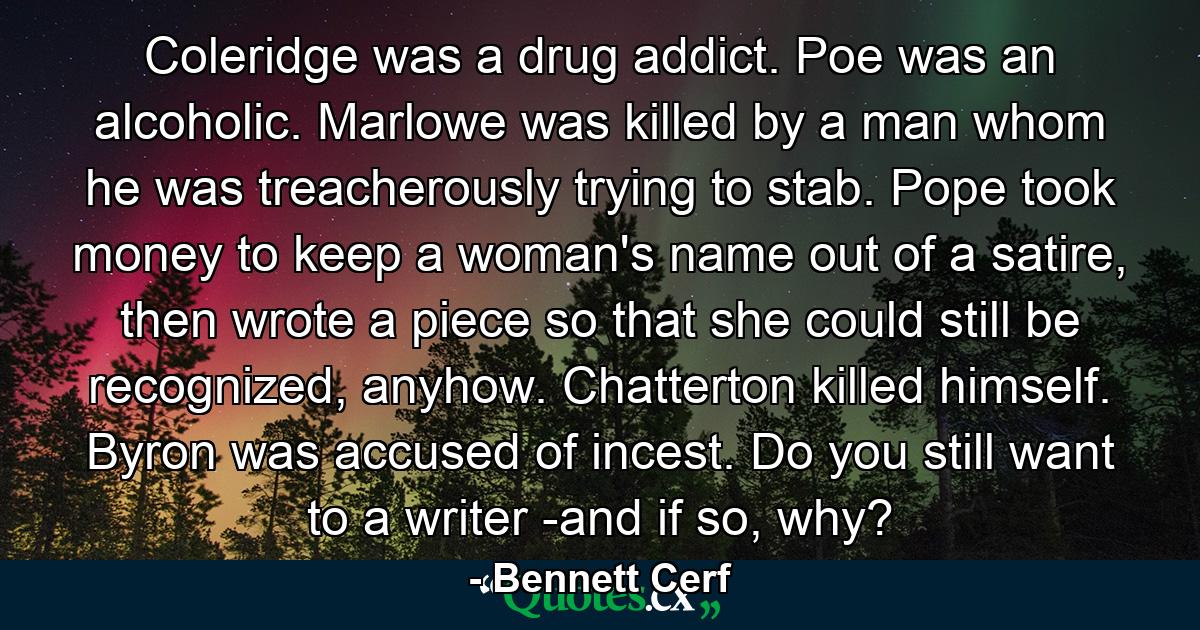 Coleridge was a drug addict. Poe was an alcoholic. Marlowe was killed by a man whom he was treacherously trying to stab. Pope took money to keep a woman's name out of a satire, then wrote a piece so that she could still be recognized, anyhow. Chatterton killed himself. Byron was accused of incest. Do you still want to a writer -and if so, why? - Quote by Bennett Cerf