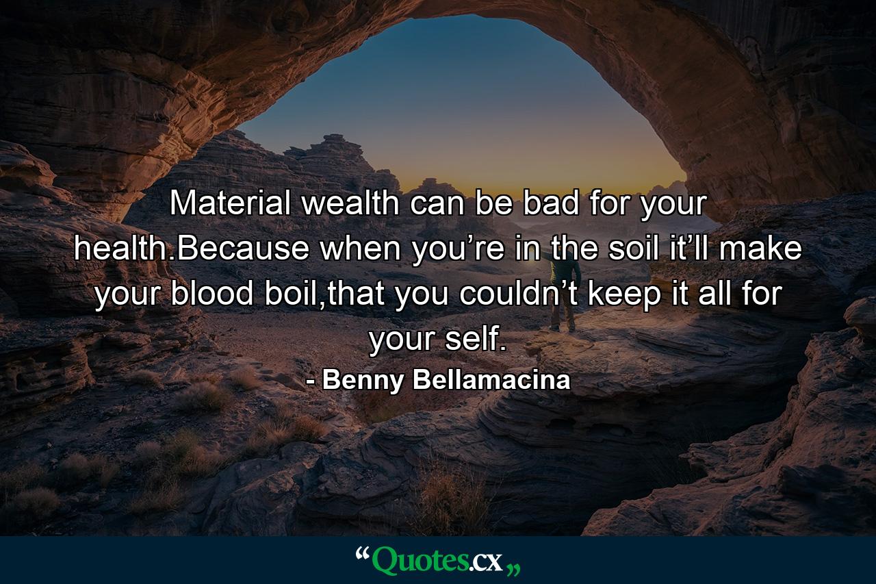 Material wealth can be bad for your health.Because when you’re in the soil it’ll make your blood boil,that you couldn’t keep it all for your self. - Quote by Benny Bellamacina