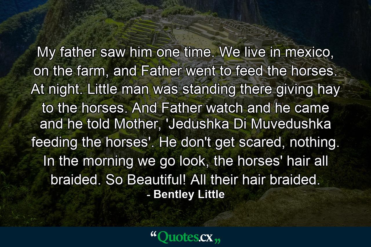 My father saw him one time. We live in mexico, on the farm, and Father went to feed the horses. At night. Little man was standing there giving hay to the horses. And Father watch and he came and he told Mother, 'Jedushka Di Muvedushka feeding the horses'. He don't get scared, nothing. In the morning we go look, the horses' hair all braided. So Beautiful! All their hair braided. - Quote by Bentley Little