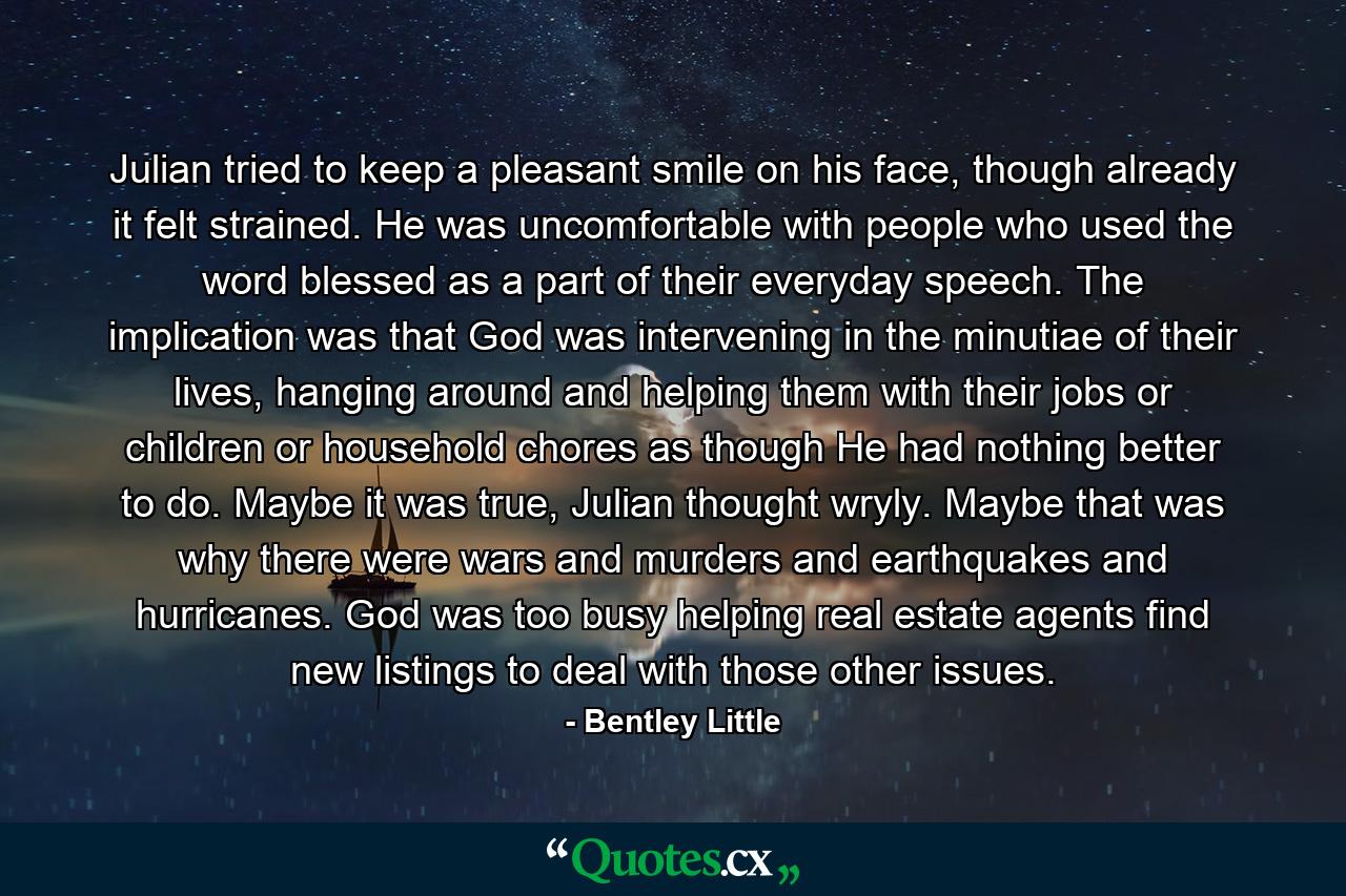 Julian tried to keep a pleasant smile on his face, though already it felt strained. He was uncomfortable with people who used the word blessed as a part of their everyday speech. The implication was that God was intervening in the minutiae of their lives, hanging around and helping them with their jobs or children or household chores as though He had nothing better to do. Maybe it was true, Julian thought wryly. Maybe that was why there were wars and murders and earthquakes and hurricanes. God was too busy helping real estate agents find new listings to deal with those other issues. - Quote by Bentley Little