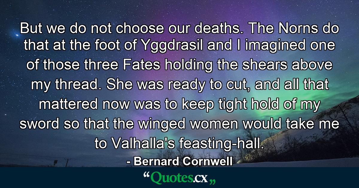 But we do not choose our deaths. The Norns do that at the foot of Yggdrasil and I imagined one of those three Fates holding the shears above my thread. She was ready to cut, and all that mattered now was to keep tight hold of my sword so that the winged women would take me to Valhalla's feasting-hall. - Quote by Bernard Cornwell