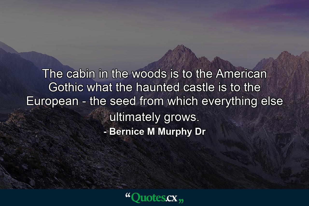 The cabin in the woods is to the American Gothic what the haunted castle is to the European - the seed from which everything else ultimately grows. - Quote by Bernice M Murphy Dr