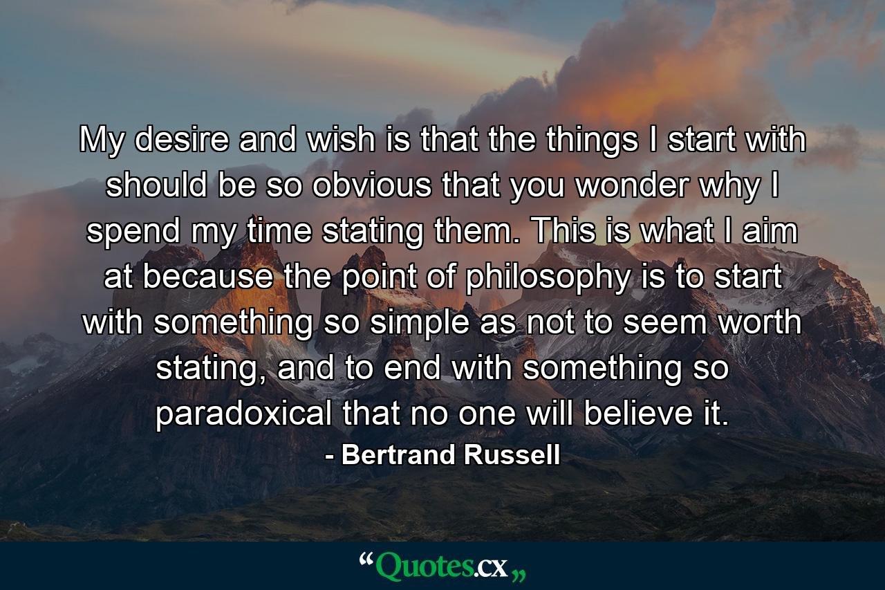 My desire and wish is that the things I start with should be so obvious that you wonder why I spend my time stating them. This is what I aim at because the point of philosophy is to start with something so simple as not to seem worth stating, and to end with something so paradoxical that no one will believe it. - Quote by Bertrand Russell