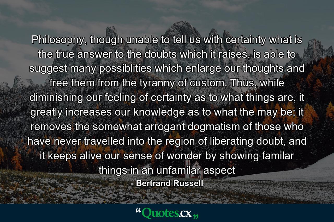 Philosophy, though unable to tell us with certainty what is the true answer to the doubts which it raises, is able to suggest many possiblities which enlarge our thoughts and free them from the tyranny of custom. Thus, while diminishing our feeling of certainty as to what things are, it greatly increases our knowledge as to what the may be; it removes the somewhat arrogant dogmatism of those who have never travelled into the region of liberating doubt, and it keeps alive our sense of wonder by showing familar things in an unfamilar aspect - Quote by Bertrand Russell