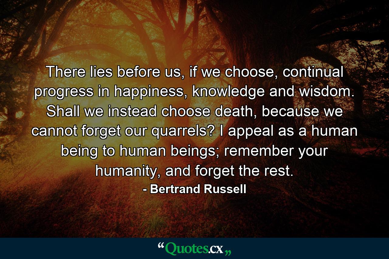 There lies before us, if we choose, continual progress in happiness, knowledge and wisdom. Shall we instead choose death, because we cannot forget our quarrels? I appeal as a human being to human beings; remember your humanity, and forget the rest. - Quote by Bertrand Russell