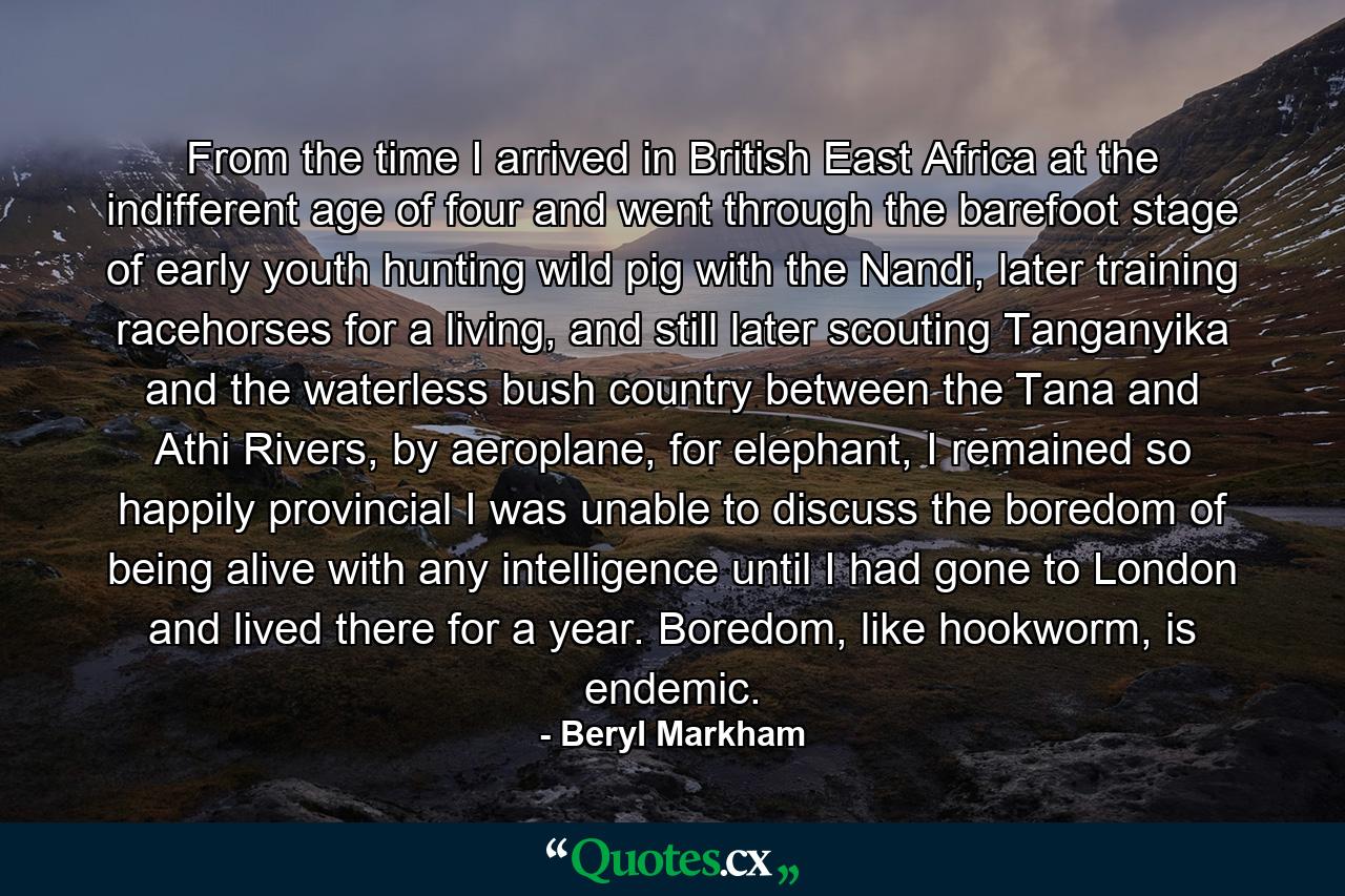 From the time I arrived in British East Africa at the indifferent age of four and went through the barefoot stage of early youth hunting wild pig with the Nandi, later training racehorses for a living, and still later scouting Tanganyika and the waterless bush country between the Tana and Athi Rivers, by aeroplane, for elephant, I remained so happily provincial I was unable to discuss the boredom of being alive with any intelligence until I had gone to London and lived there for a year. Boredom, like hookworm, is endemic. - Quote by Beryl Markham