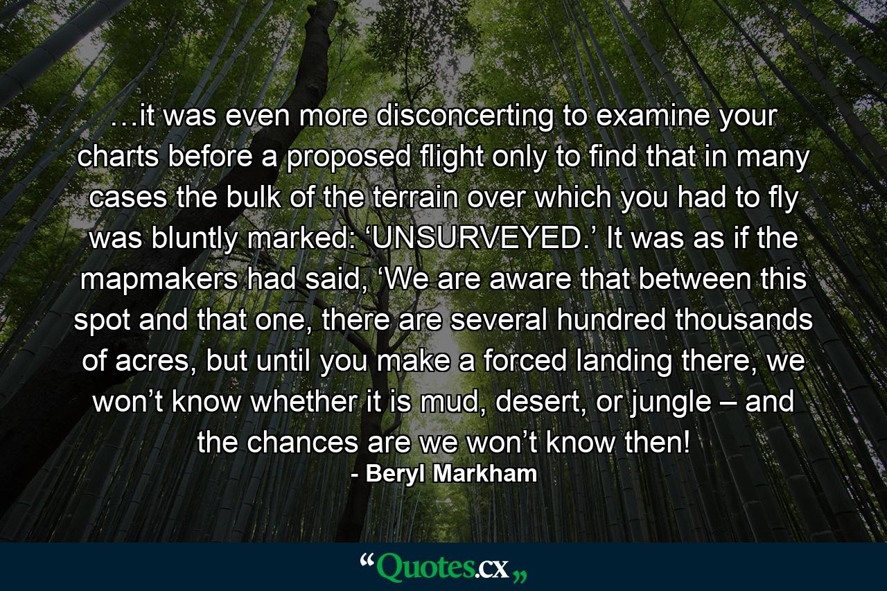 …it was even more disconcerting to examine your charts before a proposed flight only to find that in many cases the bulk of the terrain over which you had to fly was bluntly marked: ‘UNSURVEYED.’ It was as if the mapmakers had said, ‘We are aware that between this spot and that one, there are several hundred thousands of acres, but until you make a forced landing there, we won’t know whether it is mud, desert, or jungle – and the chances are we won’t know then! - Quote by Beryl Markham