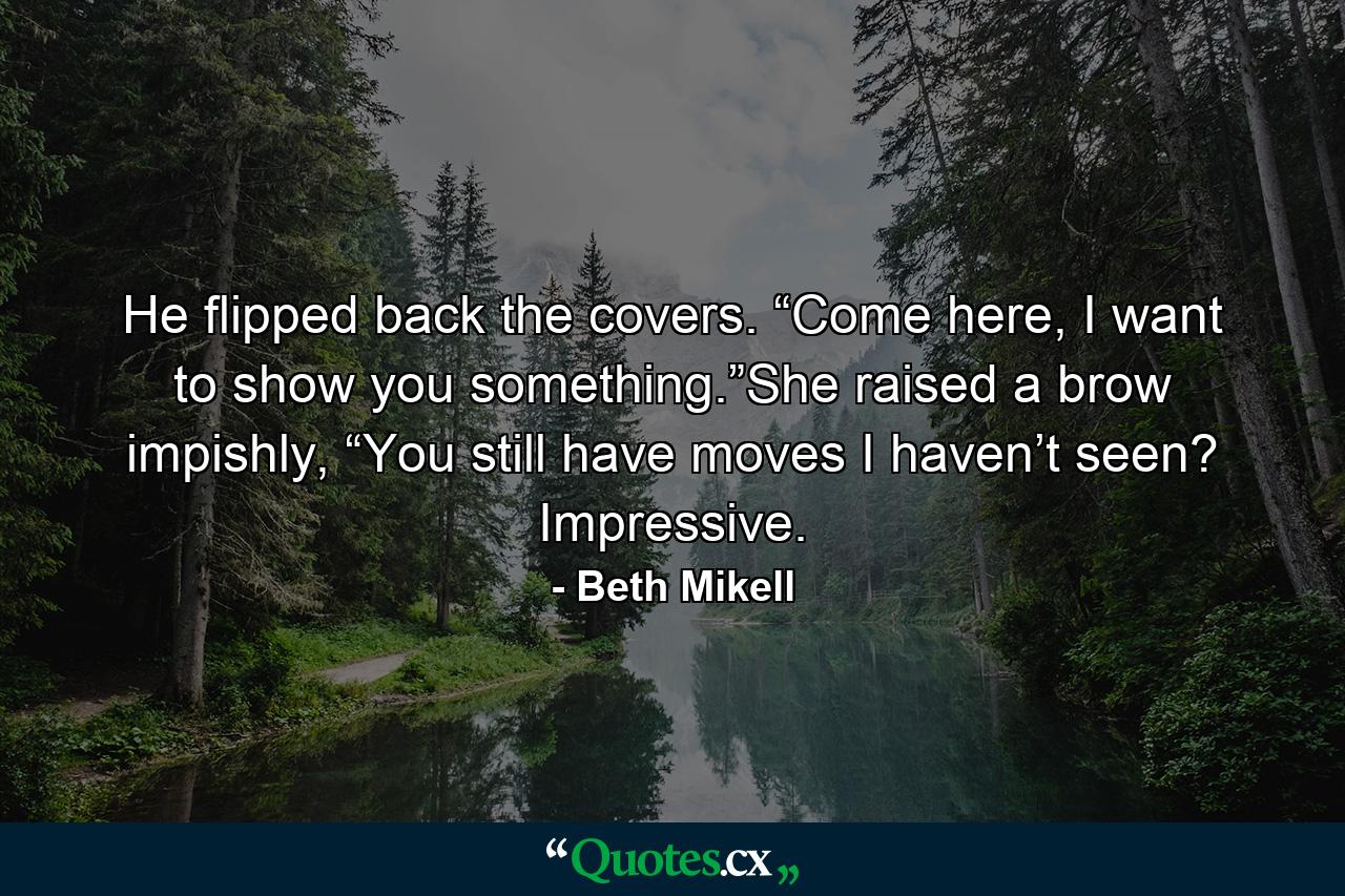 He flipped back the covers. “Come here, I want to show you something.”She raised a brow impishly, “You still have moves I haven’t seen? Impressive. - Quote by Beth Mikell