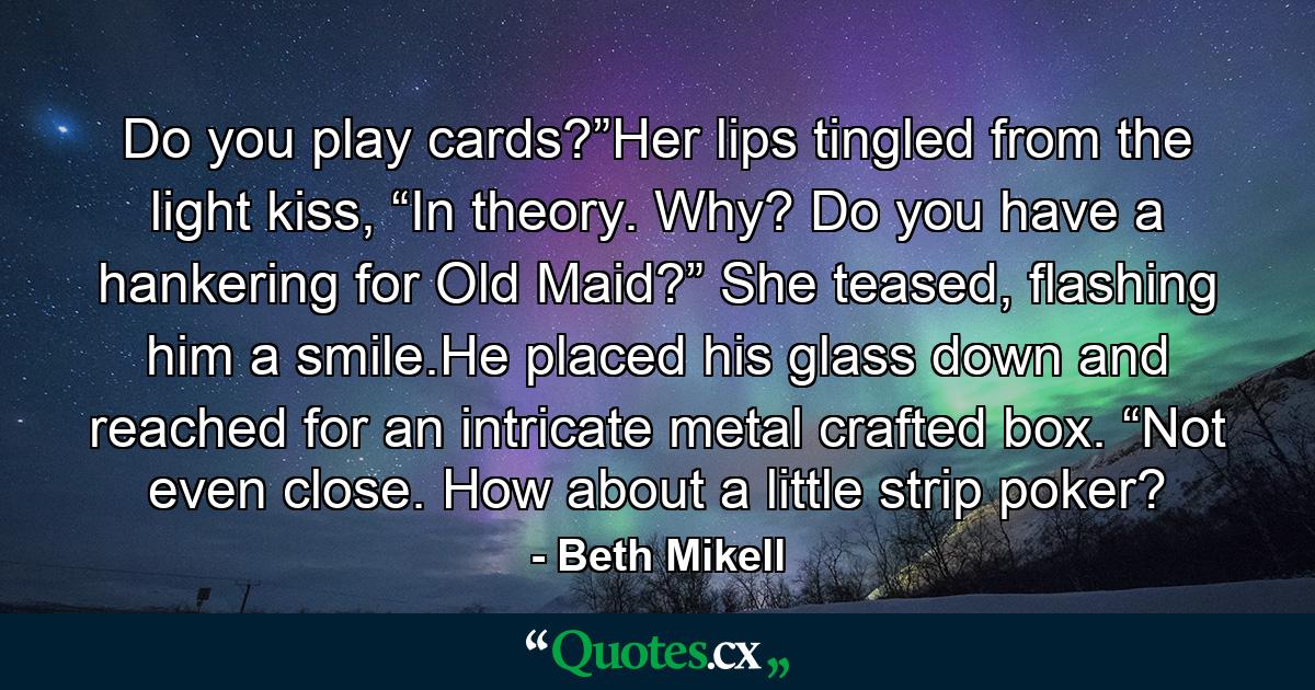 Do you play cards?”Her lips tingled from the light kiss, “In theory. Why? Do you have a hankering for Old Maid?” She teased, flashing him a smile.He placed his glass down and reached for an intricate metal crafted box. “Not even close. How about a little strip poker? - Quote by Beth Mikell