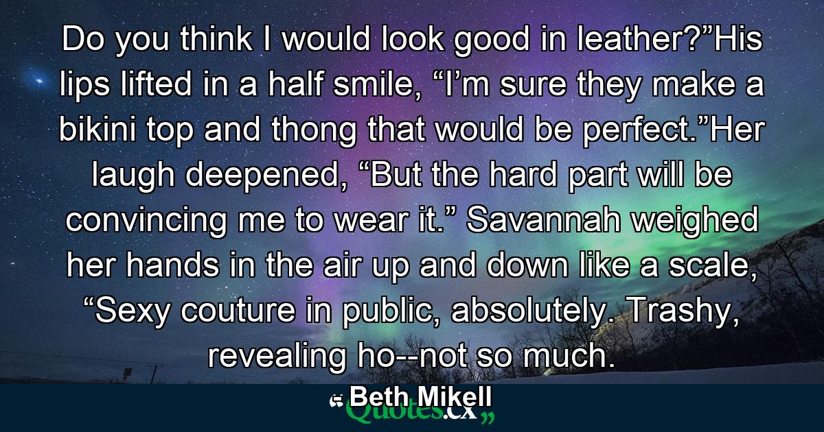 Do you think I would look good in leather?”His lips lifted in a half smile, “I’m sure they make a bikini top and thong that would be perfect.”Her laugh deepened, “But the hard part will be convincing me to wear it.” Savannah weighed her hands in the air up and down like a scale, “Sexy couture in public, absolutely. Trashy, revealing ho--not so much. - Quote by Beth Mikell