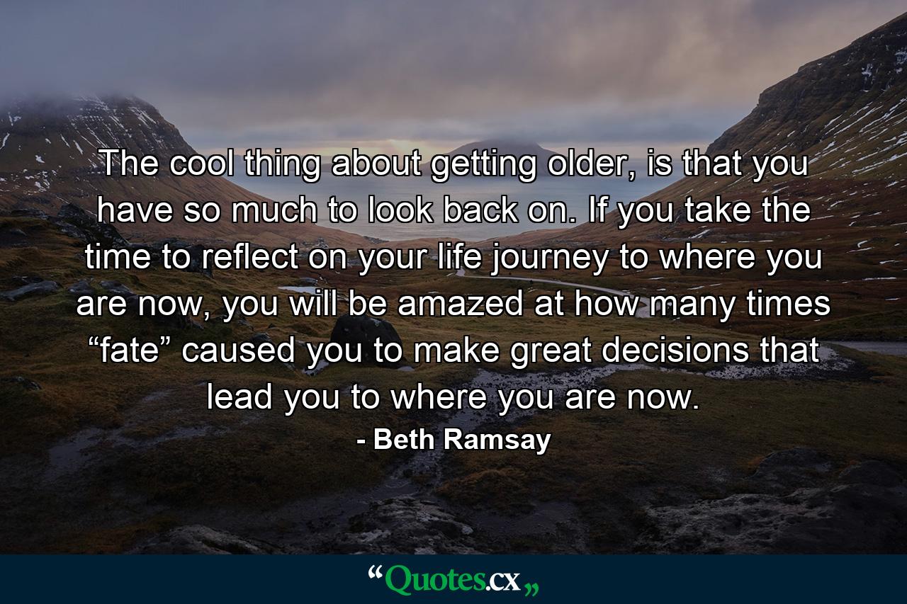 The cool thing about getting older, is that you have so much to look back on. If you take the time to reflect on your life journey to where you are now, you will be amazed at how many times “fate” caused you to make great decisions that lead you to where you are now. - Quote by Beth Ramsay