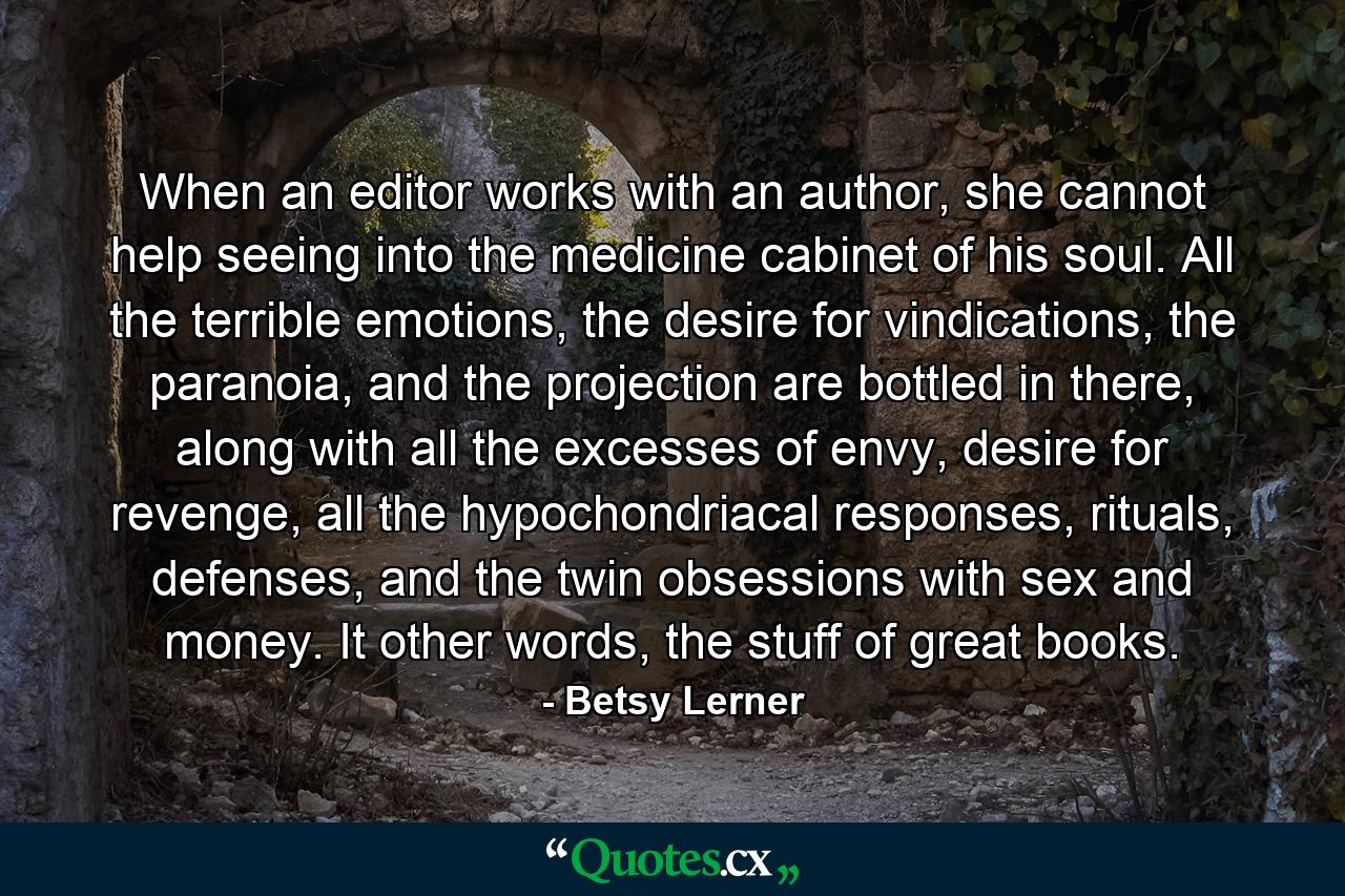 When an editor works with an author, she cannot help seeing into the medicine cabinet of his soul. All the terrible emotions, the desire for vindications, the paranoia, and the projection are bottled in there, along with all the excesses of envy, desire for revenge, all the hypochondriacal responses, rituals, defenses, and the twin obsessions with sex and money. It other words, the stuff of great books. - Quote by Betsy Lerner