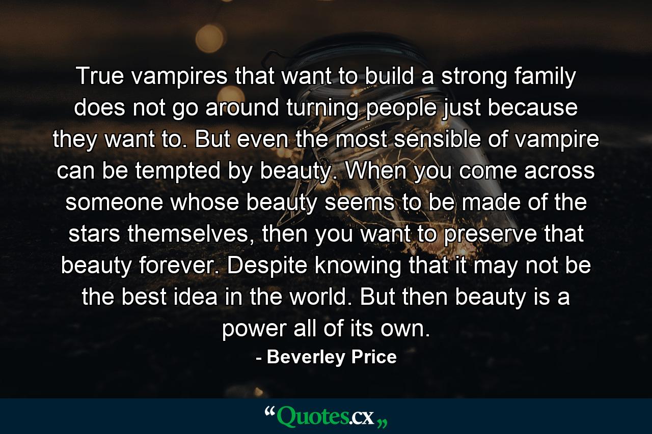 True vampires that want to build a strong family does not go around turning people just because they want to. But even the most sensible of vampire can be tempted by beauty. When you come across someone whose beauty seems to be made of the stars themselves, then you want to preserve that beauty forever. Despite knowing that it may not be the best idea in the world. But then beauty is a power all of its own. - Quote by Beverley Price