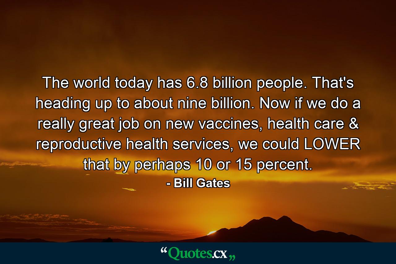 The world today has 6.8 billion people. That's heading up to about nine billion. Now if we do a really great job on new vaccines, health care & reproductive health services, we could LOWER that by perhaps 10 or 15 percent. - Quote by Bill Gates