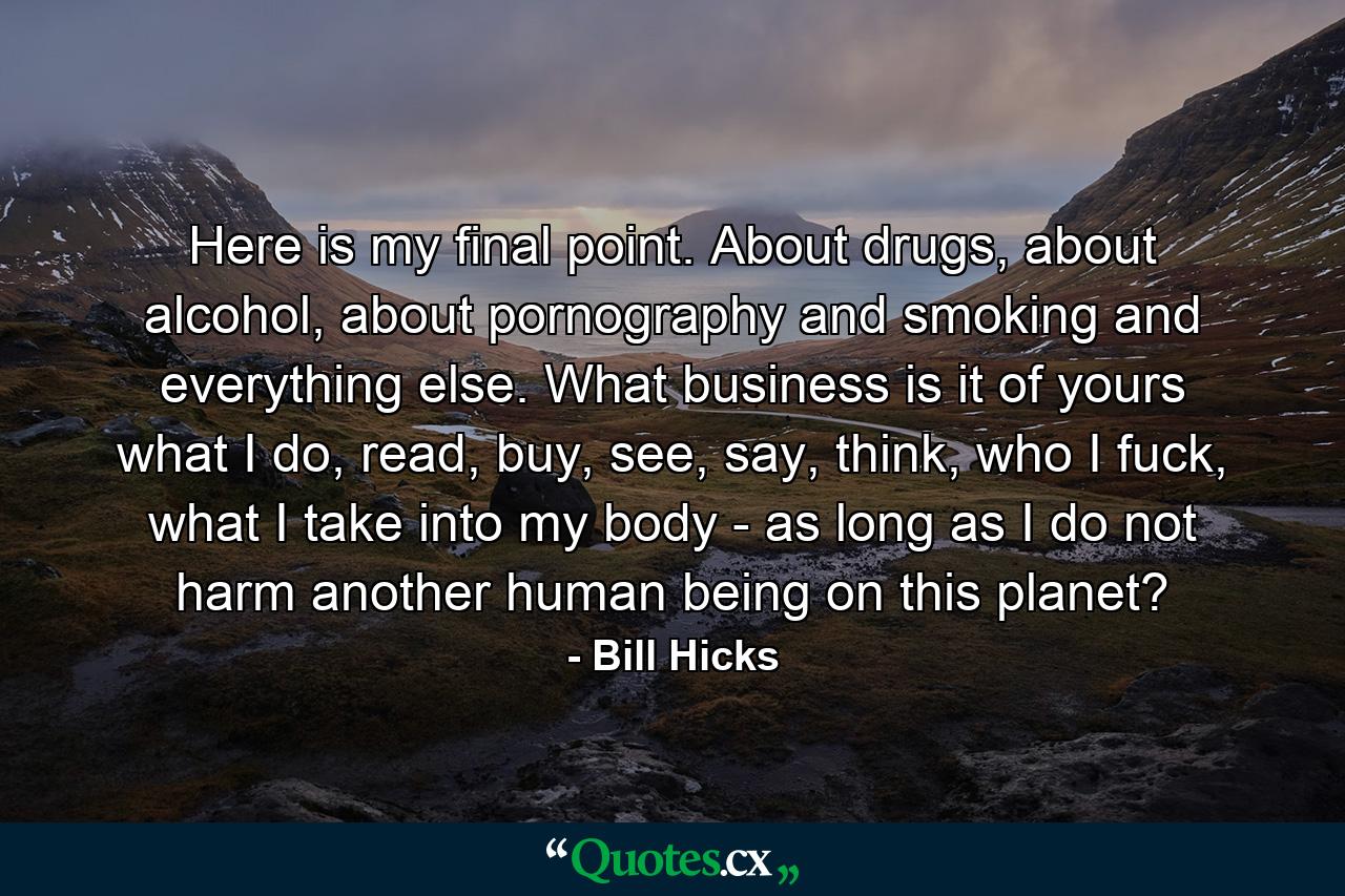 Here is my final point. About drugs, about alcohol, about pornography and smoking and everything else. What business is it of yours what I do, read, buy, see, say, think, who I fuck, what I take into my body - as long as I do not harm another human being on this planet? - Quote by Bill Hicks