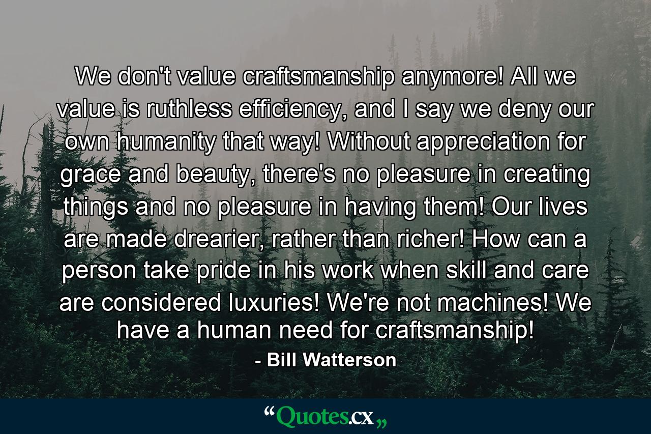 We don't value craftsmanship anymore! All we value is ruthless efficiency, and I say we deny our own humanity that way! Without appreciation for grace and beauty, there's no pleasure in creating things and no pleasure in having them! Our lives are made drearier, rather than richer! How can a person take pride in his work when skill and care are considered luxuries! We're not machines! We have a human need for craftsmanship! - Quote by Bill Watterson