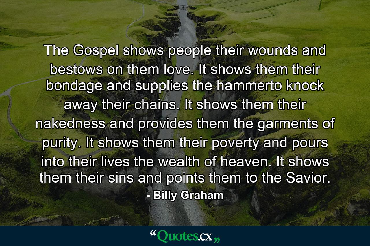 The Gospel shows people their wounds and bestows on them love. It shows them their bondage and supplies the hammerto knock away their chains. It shows them their nakedness and provides them the garments of purity. It shows them their poverty and pours into their lives the wealth of heaven. It shows them their sins and points them to the Savior. - Quote by Billy Graham