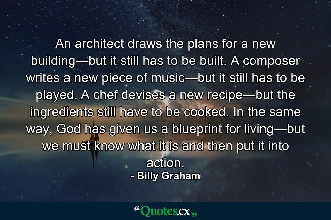 An architect draws the plans for a new building—but it still has to be built. A composer writes a new piece of music—but it still has to be played. A chef devises a new recipe—but the ingredients still have to be cooked. In the same way, God has given us a blueprint for living—but we must know what it is and then put it into action. - Quote by Billy Graham