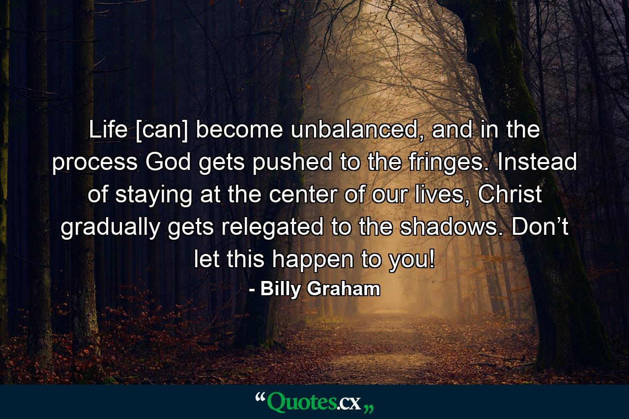 Life [can] become unbalanced, and in the process God gets pushed to the fringes. Instead of staying at the center of our lives, Christ gradually gets relegated to the shadows. Don’t let this happen to you! - Quote by Billy Graham