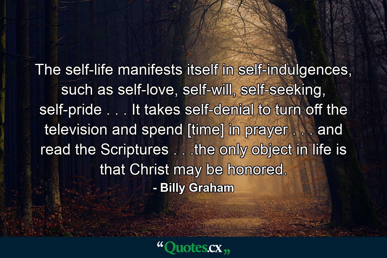 The self-life manifests itself in self-indulgences, such as self-love, self-will, self-seeking, self-pride . . . It takes self-denial to turn off the television and spend [time] in prayer . . . and read the Scriptures . . .the only object in life is that Christ may be honored. - Quote by Billy Graham