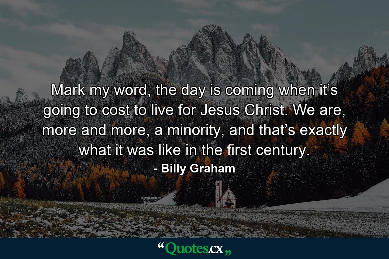 Mark my word, the day is coming when it’s going to cost to live for Jesus Christ. We are, more and more, a minority, and that’s exactly what it was like in the first century. - Quote by Billy Graham