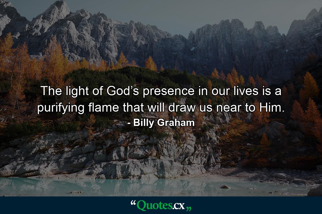 The light of God’s presence in our lives is a purifying flame that will draw us near to Him. - Quote by Billy Graham