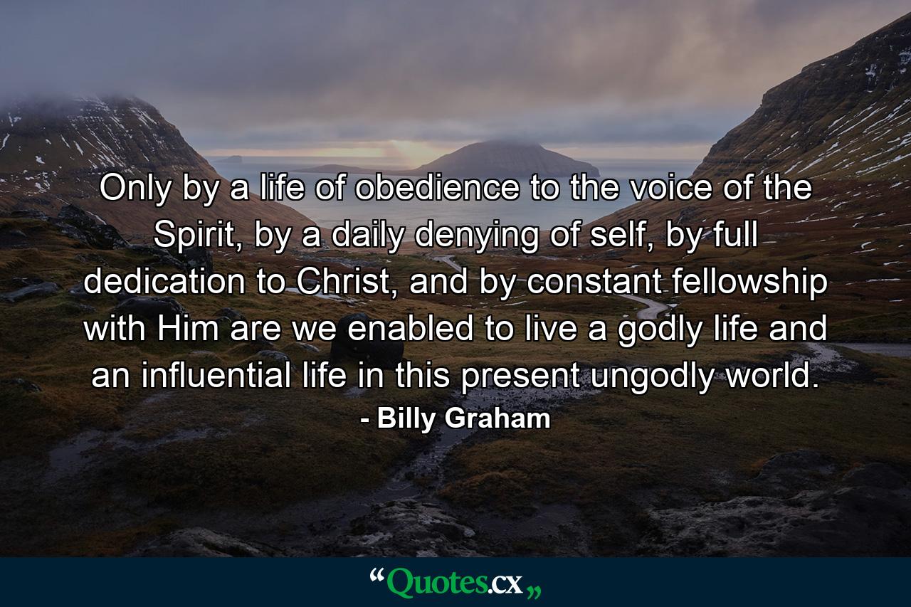 Only by a life of obedience to the voice of the Spirit, by a daily denying of self, by full dedication to Christ, and by constant fellowship with Him are we enabled to live a godly life and an influential life in this present ungodly world. - Quote by Billy Graham