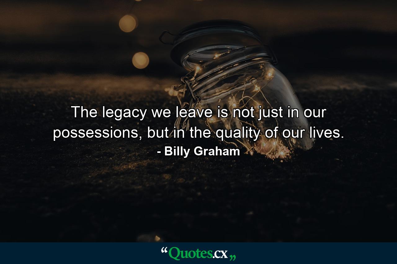 The legacy we leave is not just in our possessions, but in the quality of our lives. - Quote by Billy Graham