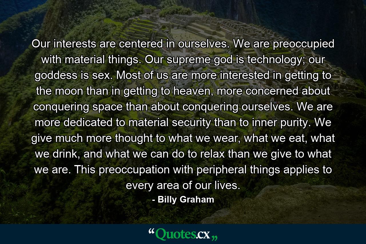 Our interests are centered in ourselves. We are preoccupied with material things. Our supreme god is technology; our goddess is sex. Most of us are more interested in getting to the moon than in getting to heaven, more concerned about conquering space than about conquering ourselves. We are more dedicated to material security than to inner purity. We give much more thought to what we wear, what we eat, what we drink, and what we can do to relax than we give to what we are. This preoccupation with peripheral things applies to every area of our lives. - Quote by Billy Graham