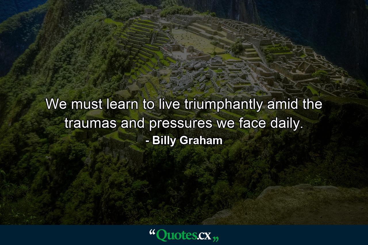 We must learn to live triumphantly amid the traumas and pressures we face daily. - Quote by Billy Graham