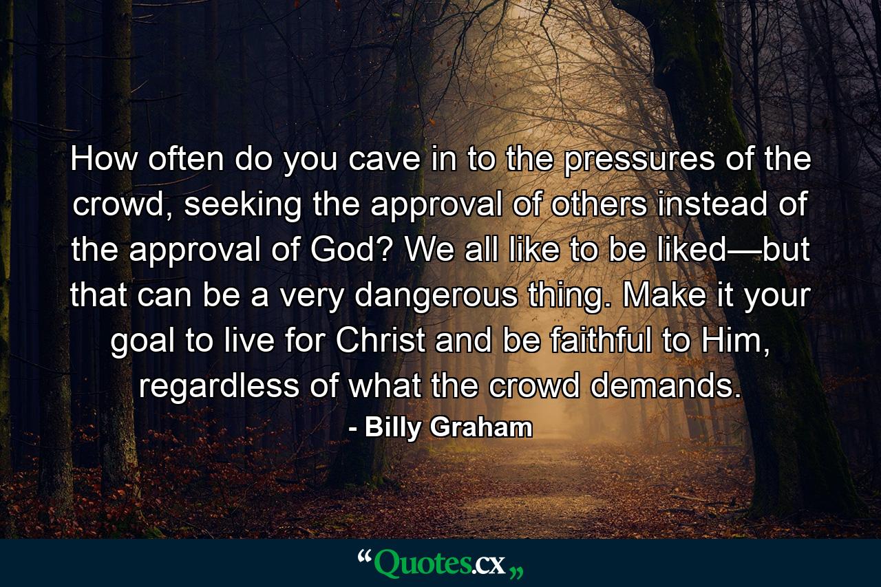 How often do you cave in to the pressures of the crowd, seeking the approval of others instead of the approval of God? We all like to be liked—but that can be a very dangerous thing. Make it your goal to live for Christ and be faithful to Him, regardless of what the crowd demands. - Quote by Billy Graham