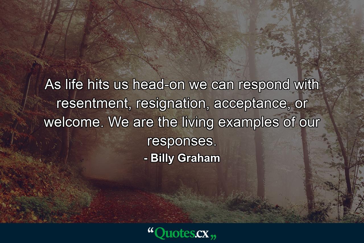 As life hits us head-on we can respond with resentment, resignation, acceptance, or welcome. We are the living examples of our responses. - Quote by Billy Graham