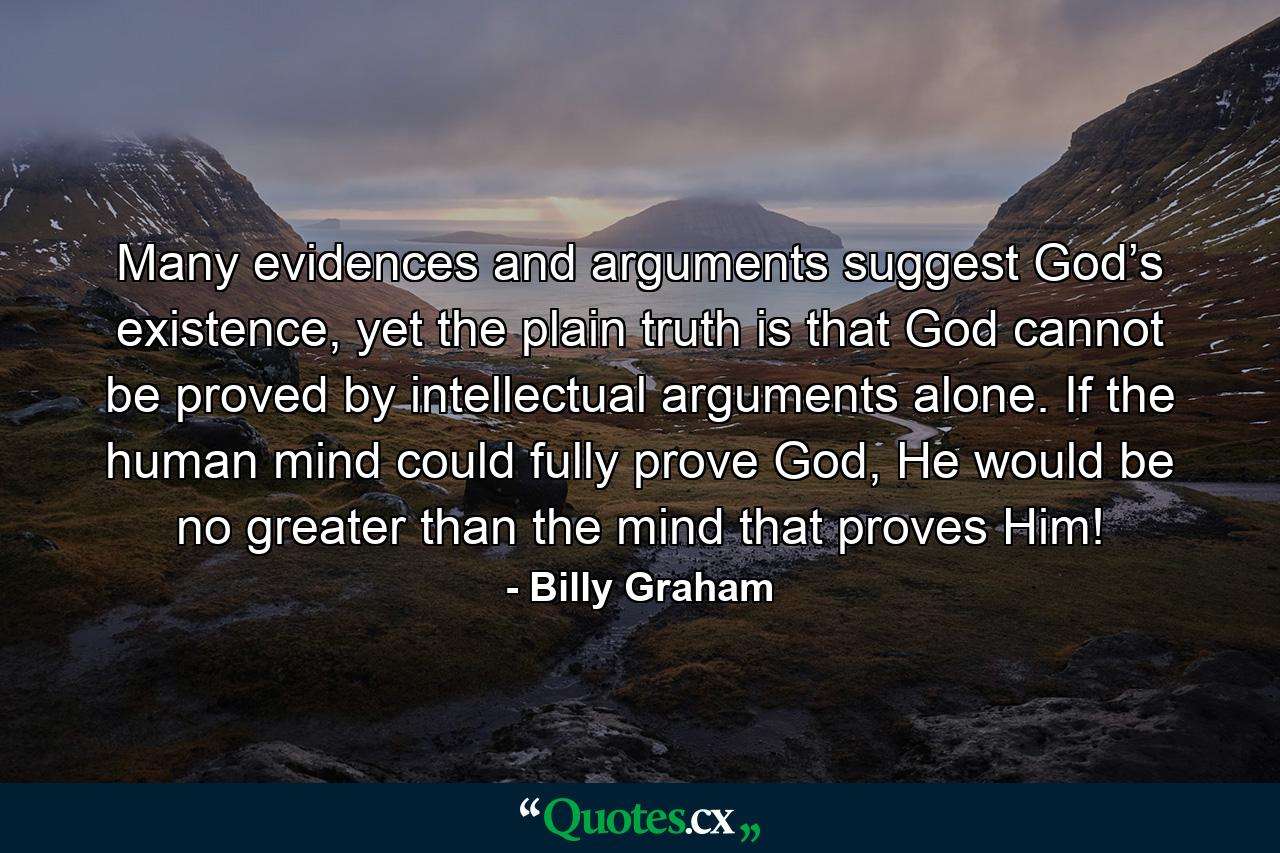 Many evidences and arguments suggest God’s existence, yet the plain truth is that God cannot be proved by intellectual arguments alone. If the human mind could fully prove God, He would be no greater than the mind that proves Him! - Quote by Billy Graham