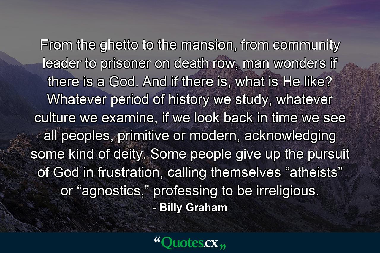 From the ghetto to the mansion, from community leader to prisoner on death row, man wonders if there is a God. And if there is, what is He like? Whatever period of history we study, whatever culture we examine, if we look back in time we see all peoples, primitive or modern, acknowledging some kind of deity. Some people give up the pursuit of God in frustration, calling themselves “atheists” or “agnostics,” professing to be irreligious. - Quote by Billy Graham