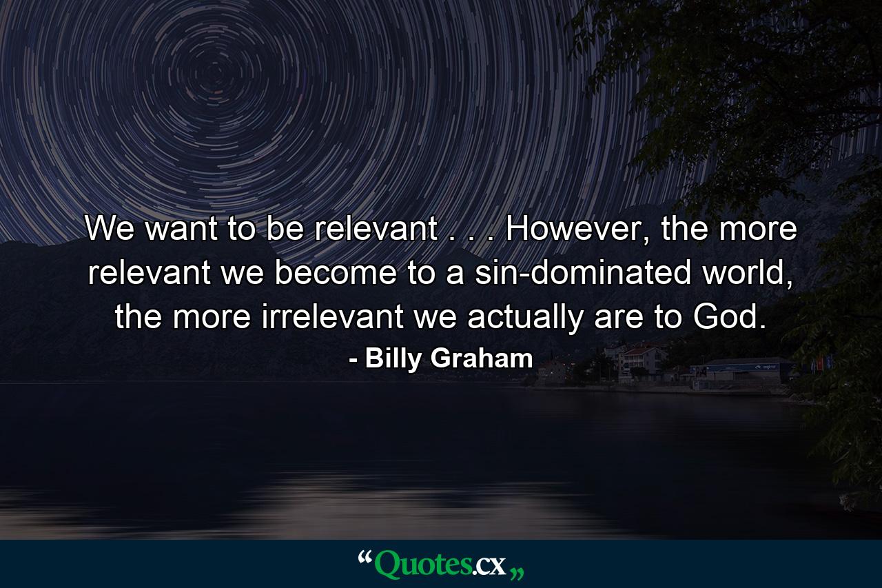 We want to be relevant . . . However, the more relevant we become to a sin-dominated world, the more irrelevant we actually are to God. - Quote by Billy Graham