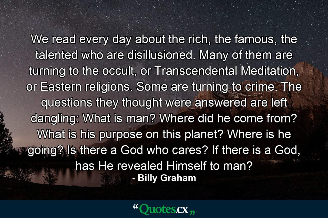 We read every day about the rich, the famous, the talented who are disillusioned. Many of them are turning to the occult, or Transcendental Meditation, or Eastern religions. Some are turning to crime. The questions they thought were answered are left dangling: What is man? Where did he come from? What is his purpose on this planet? Where is he going? Is there a God who cares? If there is a God, has He revealed Himself to man? - Quote by Billy Graham