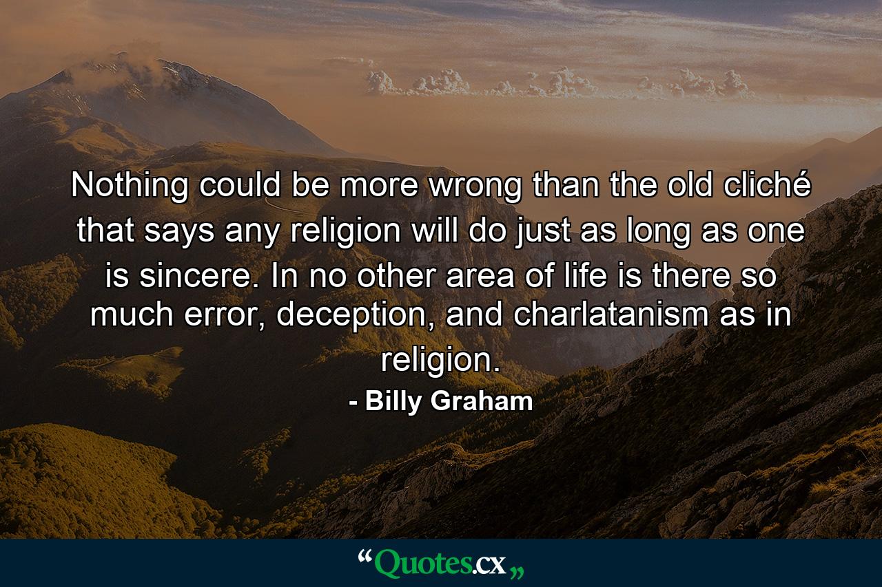 Nothing could be more wrong than the old cliché that says any religion will do just as long as one is sincere. In no other area of life is there so much error, deception, and charlatanism as in religion. - Quote by Billy Graham