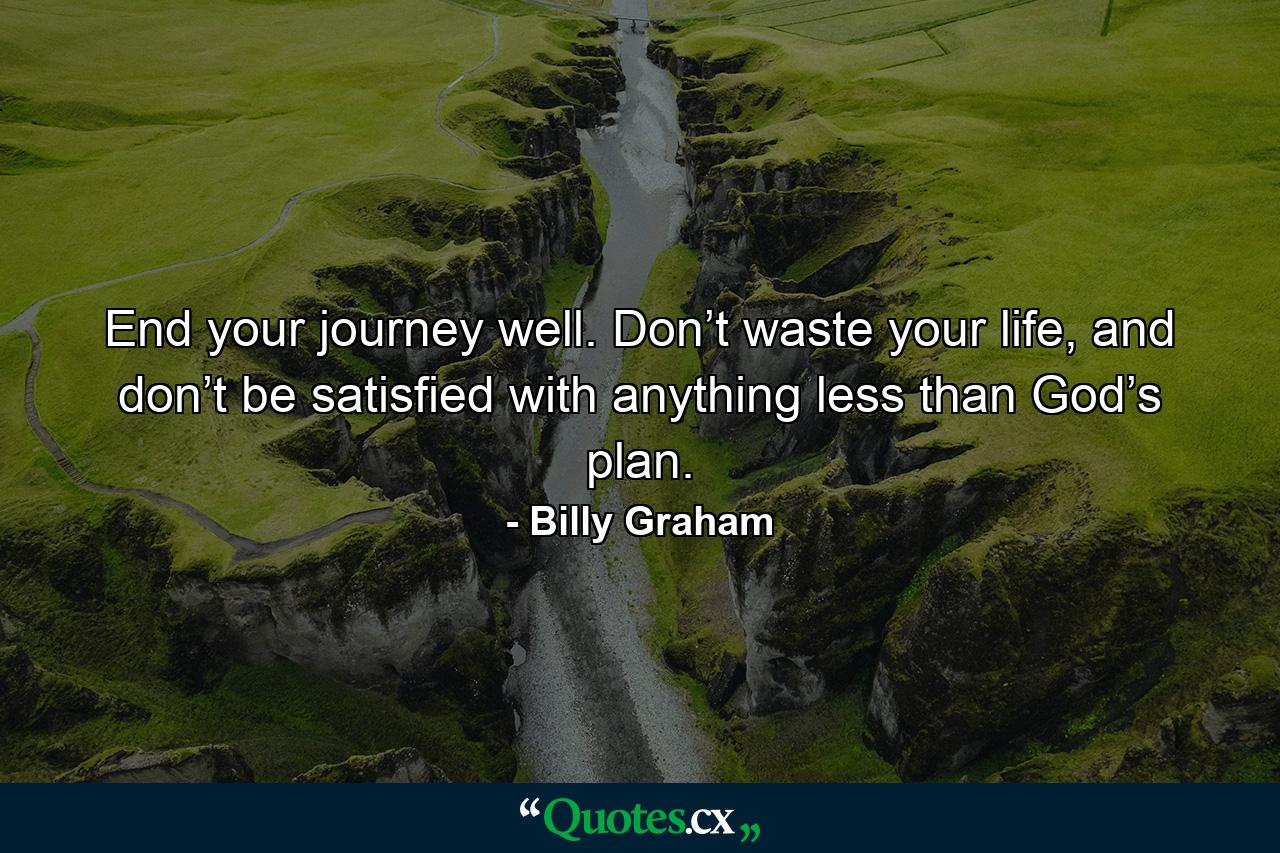 End your journey well. Don’t waste your life, and don’t be satisfied with anything less than God’s plan. - Quote by Billy Graham