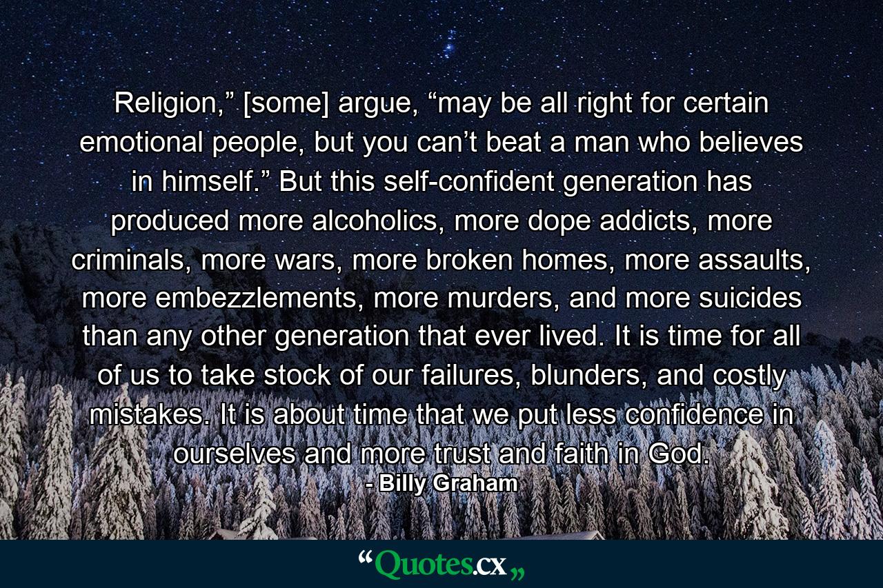 Religion,” [some] argue, “may be all right for certain emotional people, but you can’t beat a man who believes in himself.” But this self-confident generation has produced more alcoholics, more dope addicts, more criminals, more wars, more broken homes, more assaults, more embezzlements, more murders, and more suicides than any other generation that ever lived. It is time for all of us to take stock of our failures, blunders, and costly mistakes. It is about time that we put less confidence in ourselves and more trust and faith in God. - Quote by Billy Graham