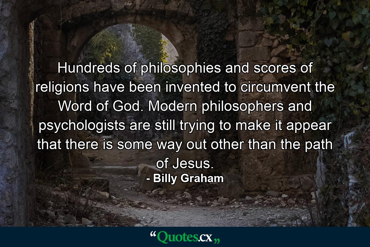 Hundreds of philosophies and scores of religions have been invented to circumvent the Word of God. Modern philosophers and psychologists are still trying to make it appear that there is some way out other than the path of Jesus. - Quote by Billy Graham