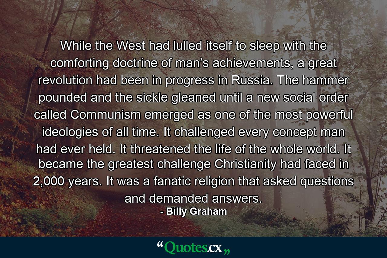 While the West had lulled itself to sleep with the comforting doctrine of man’s achievements, a great revolution had been in progress in Russia. The hammer pounded and the sickle gleaned until a new social order called Communism emerged as one of the most powerful ideologies of all time. It challenged every concept man had ever held. It threatened the life of the whole world. It became the greatest challenge Christianity had faced in 2,000 years. It was a fanatic religion that asked questions and demanded answers. - Quote by Billy Graham