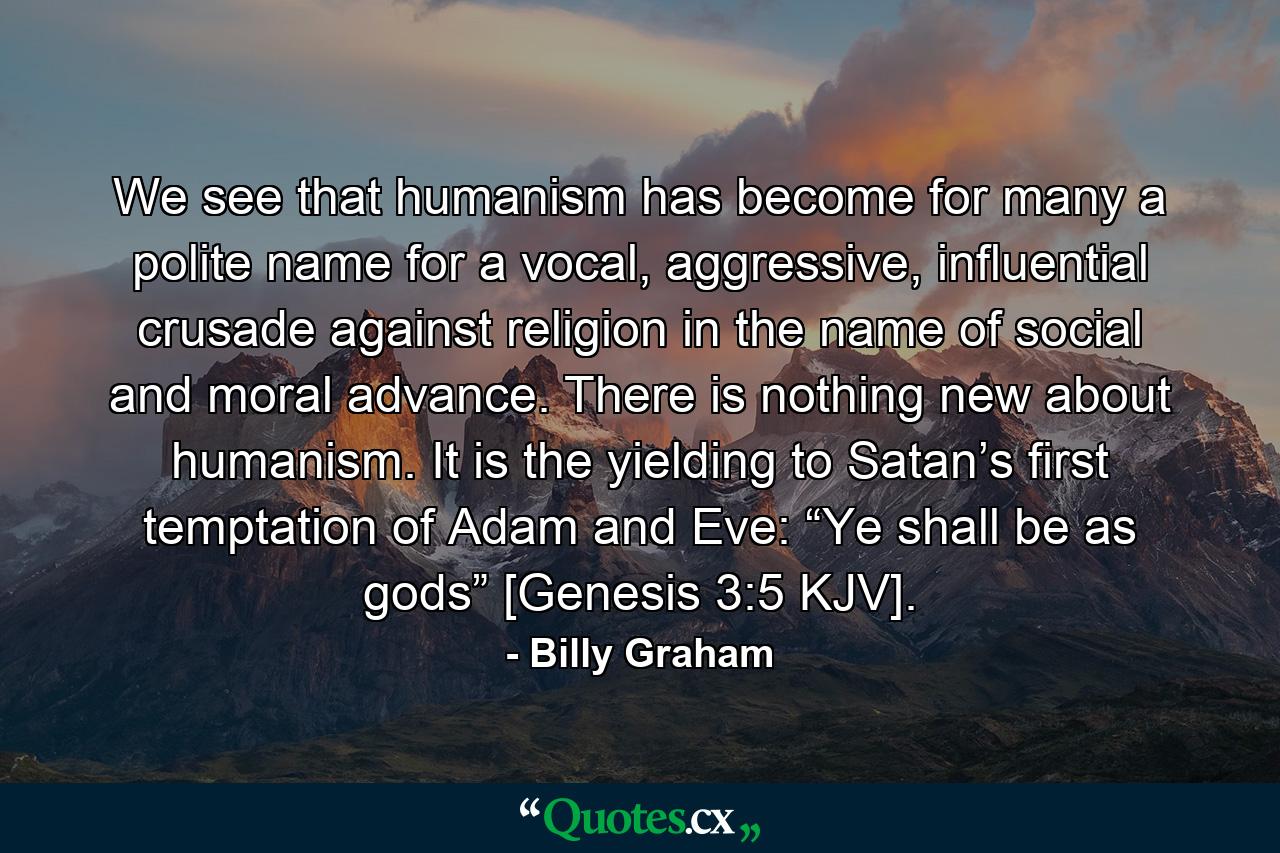 We see that humanism has become for many a polite name for a vocal, aggressive, influential crusade against religion in the name of social and moral advance. There is nothing new about humanism. It is the yielding to Satan’s first temptation of Adam and Eve: “Ye shall be as gods” [Genesis 3:5 KJV]. - Quote by Billy Graham