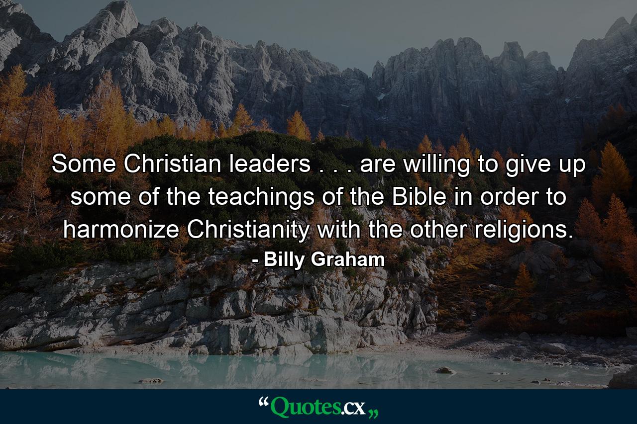 Some Christian leaders . . . are willing to give up some of the teachings of the Bible in order to harmonize Christianity with the other religions. - Quote by Billy Graham