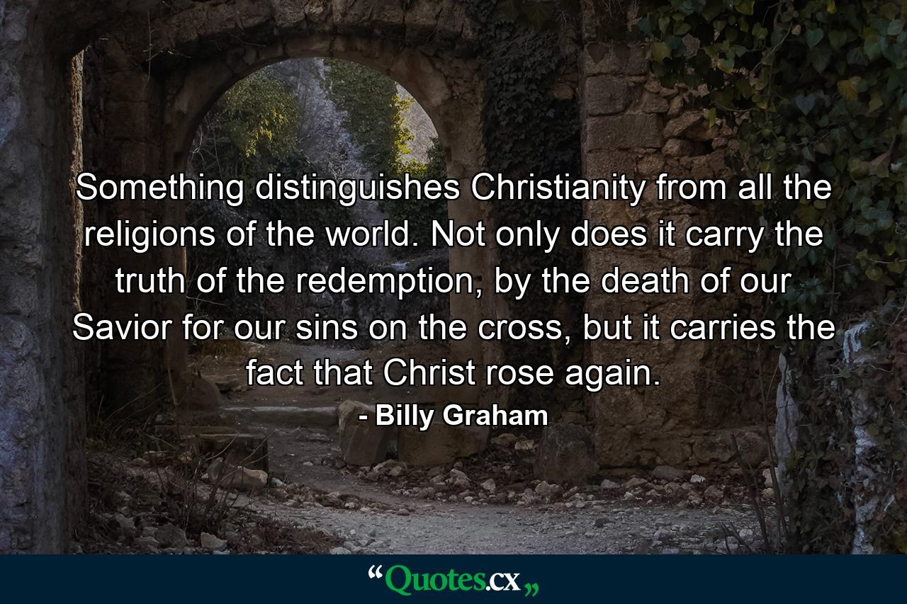 Something distinguishes Christianity from all the religions of the world. Not only does it carry the truth of the redemption, by the death of our Savior for our sins on the cross, but it carries the fact that Christ rose again. - Quote by Billy Graham