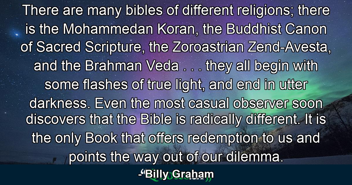 There are many bibles of different religions; there is the Mohammedan Koran, the Buddhist Canon of Sacred Scripture, the Zoroastrian Zend-Avesta, and the Brahman Veda . . . they all begin with some flashes of true light, and end in utter darkness. Even the most casual observer soon discovers that the Bible is radically different. It is the only Book that offers redemption to us and points the way out of our dilemma. - Quote by Billy Graham