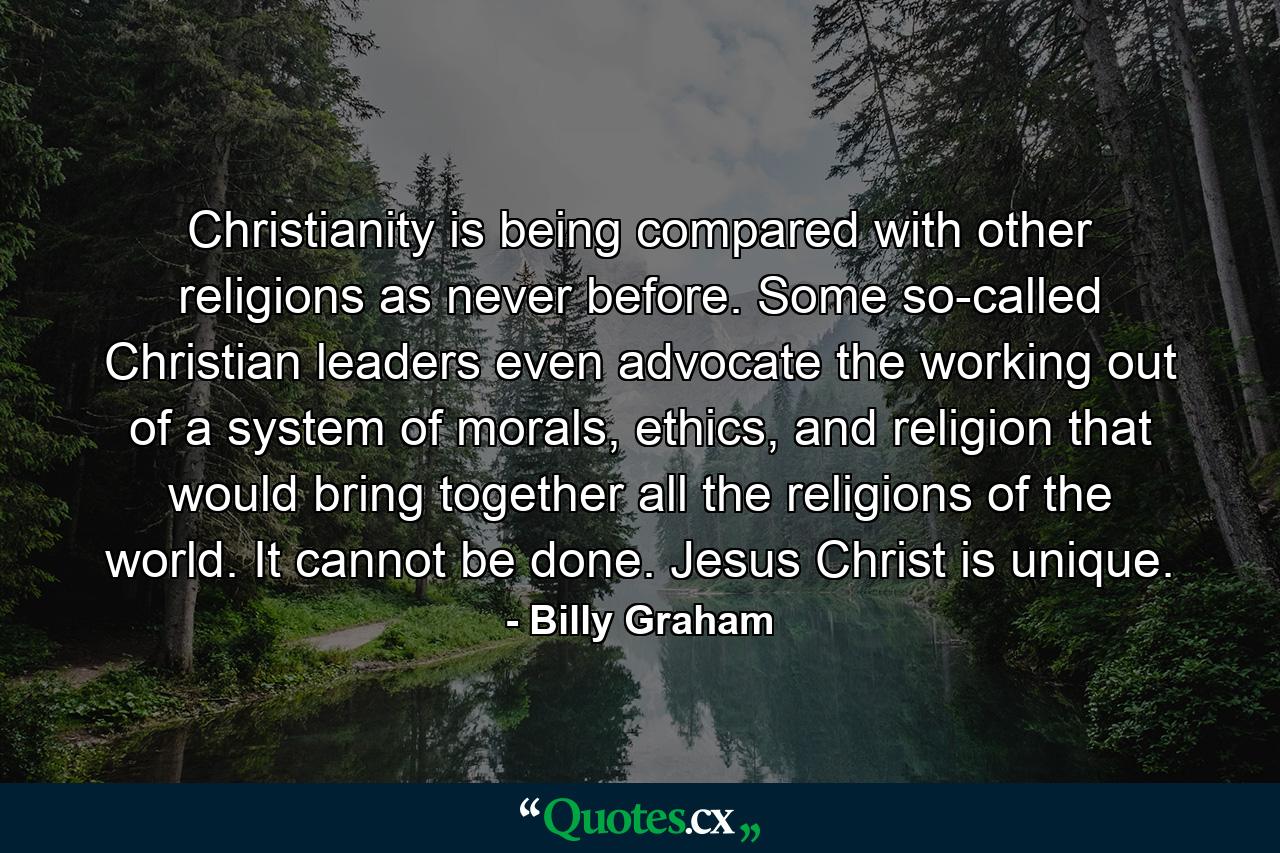 Christianity is being compared with other religions as never before. Some so-called Christian leaders even advocate the working out of a system of morals, ethics, and religion that would bring together all the religions of the world. It cannot be done. Jesus Christ is unique. - Quote by Billy Graham