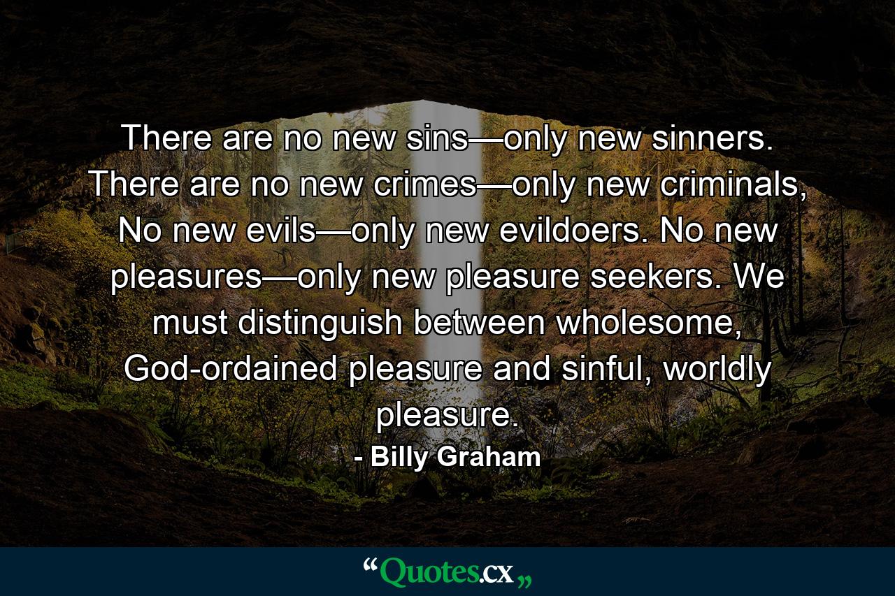 There are no new sins—only new sinners. There are no new crimes—only new criminals, No new evils—only new evildoers. No new pleasures—only new pleasure seekers. We must distinguish between wholesome, God-ordained pleasure and sinful, worldly pleasure. - Quote by Billy Graham